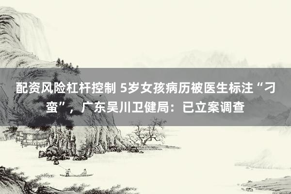 配资风险杠杆控制 5岁女孩病历被医生标注“刁蛮”，广东吴川卫健局：已立案调查