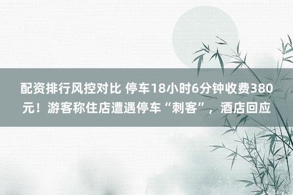 配资排行风控对比 停车18小时6分钟收费380元！游客称住店遭遇停车“刺客”，酒店回应