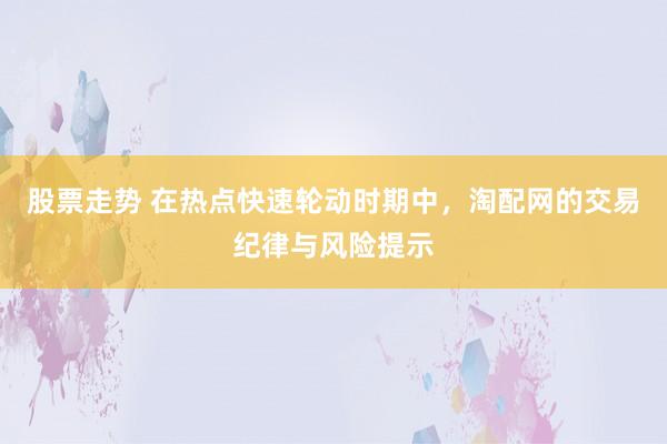 股票走势 在热点快速轮动时期中，淘配网的交易纪律与风险提示