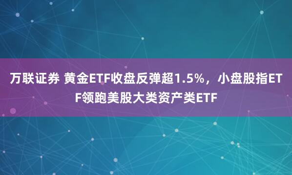 万联证券 黄金ETF收盘反弹超1.5%，小盘股指ETF领跑美股大类资产类ETF