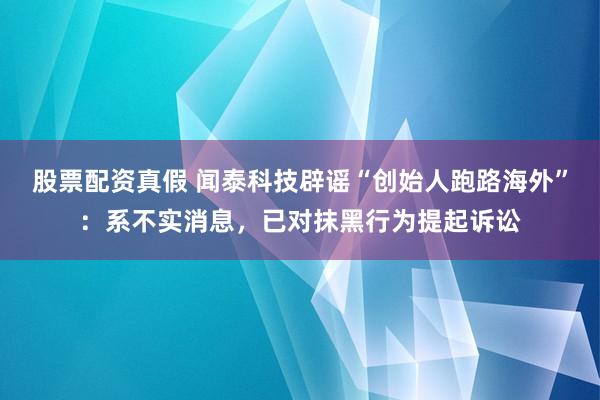 股票配资真假 闻泰科技辟谣“创始人跑路海外”：系不实消息，已对抹黑行为提起诉讼