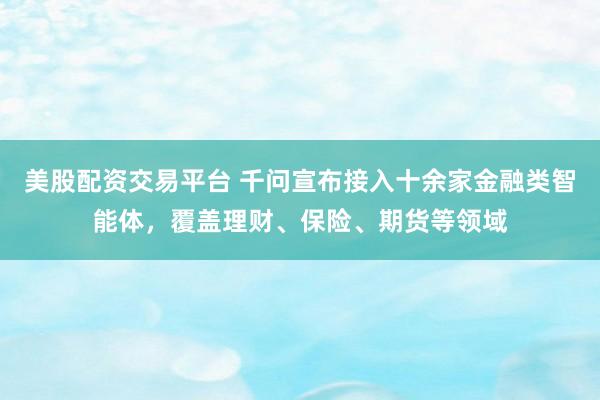 美股配资交易平台 千问宣布接入十余家金融类智能体，覆盖理财、保险、期货等领域