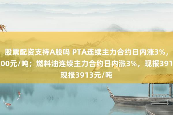 股票配资支持A股吗 PTA连续主力合约日内涨3%，现报6100元/吨；燃料油连续主力合约日内涨3%，现报3913元/吨