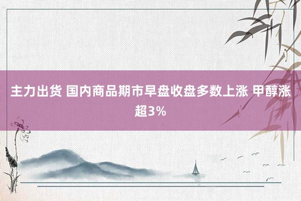 主力出货 国内商品期市早盘收盘多数上涨 甲醇涨超3%