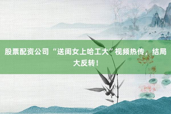 股票配资公司 “送闺女上哈工大”视频热传，结局大反转！