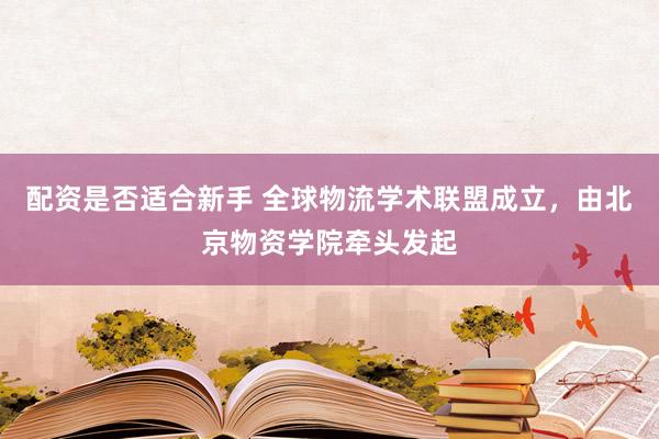 配资是否适合新手 全球物流学术联盟成立，由北京物资学院牵头发起