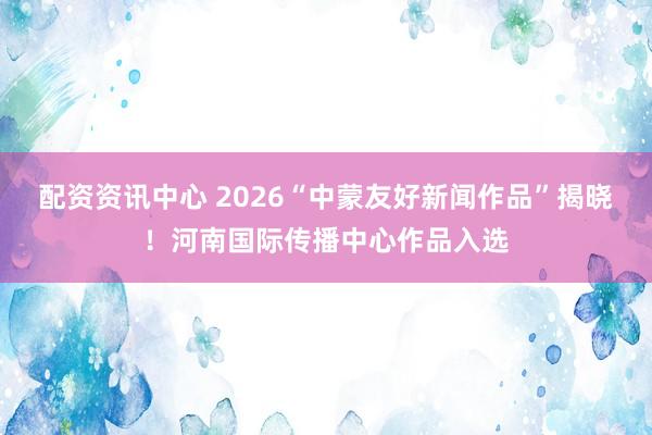 配资资讯中心 2026“中蒙友好新闻作品”揭晓！河南国际传播中心作品入选