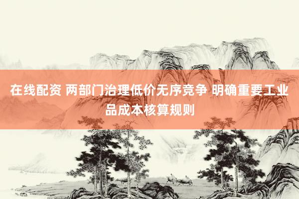 在线配资 两部门治理低价无序竞争 明确重要工业品成本核算规则