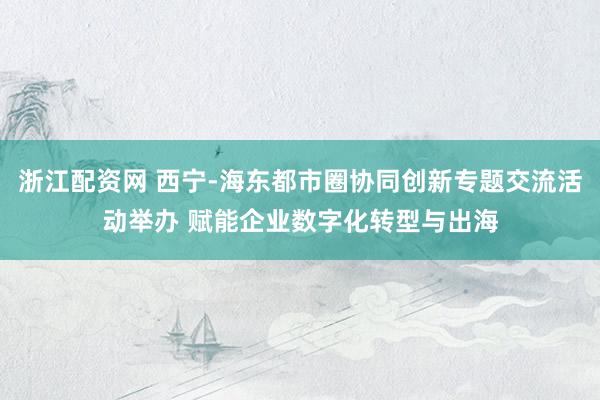 浙江配资网 西宁-海东都市圈协同创新专题交流活动举办 赋能企业数字化转型与出海