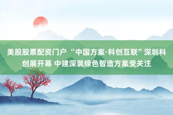 美股股票配资门户 “中国方案·科创互联”深圳科创展开幕 中建深装绿色智造方案受关注