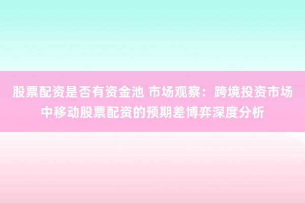 股票配资是否有资金池 市场观察：跨境投资市场中移动股票配资的预期差博弈深度分析