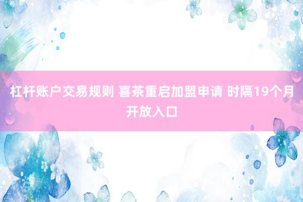 杠杆账户交易规则 喜茶重启加盟申请 时隔19个月开放入口