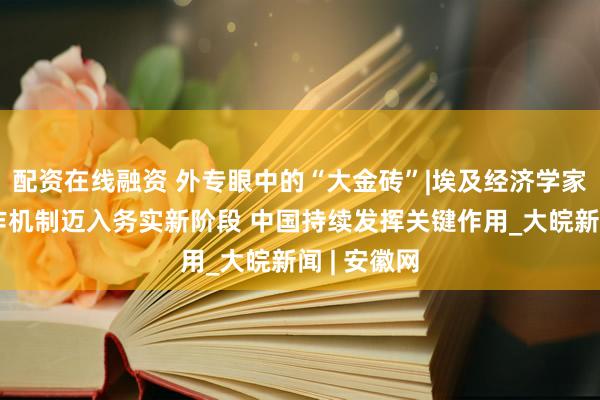 配资在线融资 外专眼中的“大金砖”|埃及经济学家：金砖合作机制迈入务实新阶段 中国持续发挥关键作用_大皖新闻 | 安徽网