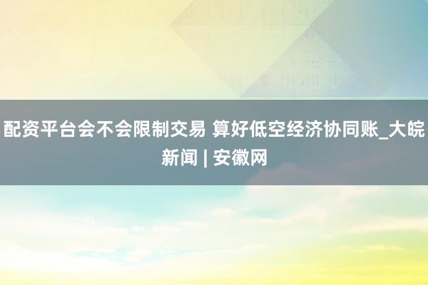 配资平台会不会限制交易 算好低空经济协同账_大皖新闻 | 安徽网