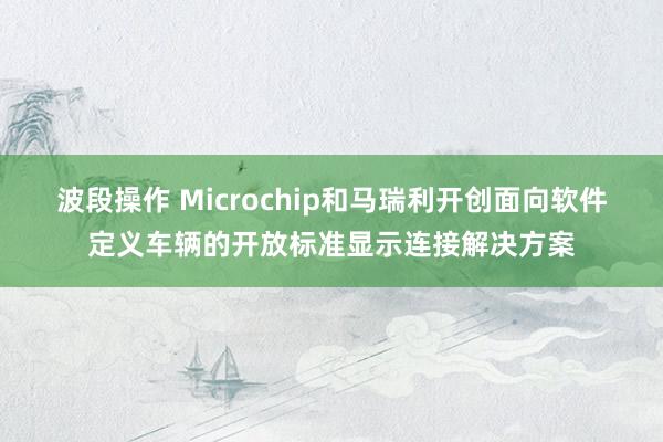 波段操作 Microchip和马瑞利开创面向软件定义车辆的开放标准显示连接解决方案