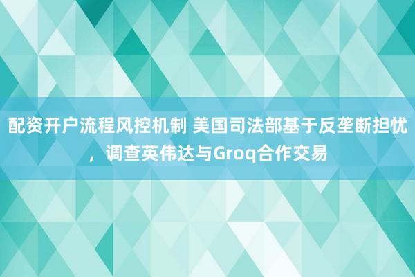 配资开户流程风控机制 美国司法部基于反垄断担忧，调查英伟达与Groq合作交易