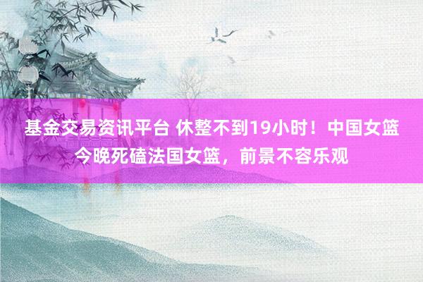 基金交易资讯平台 休整不到19小时！中国女篮今晚死磕法国女篮，前景不容乐观