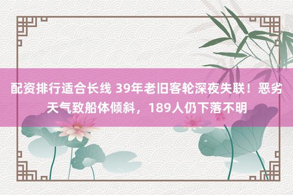 配资排行适合长线 39年老旧客轮深夜失联！恶劣天气致船体倾斜，189人仍下落不明