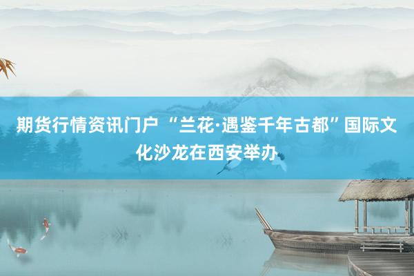 期货行情资讯门户 “兰花·遇鉴千年古都”国际文化沙龙在西安举办
