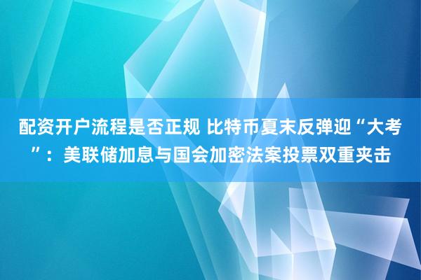 配资开户流程是否正规 比特币夏末反弹迎“大考”：美联储加息与国会加密法案投票双重夹击