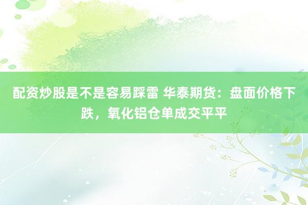 配资炒股是不是容易踩雷 华泰期货：盘面价格下跌，氧化铝仓单成交平平