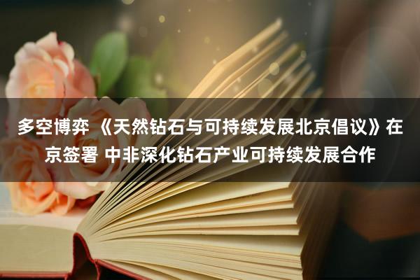 多空博弈 《天然钻石与可持续发展北京倡议》在京签署 中非深化钻石产业可持续发展合作