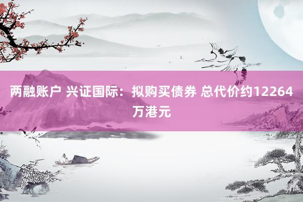 两融账户 兴证国际：拟购买债券 总代价约12264万港元