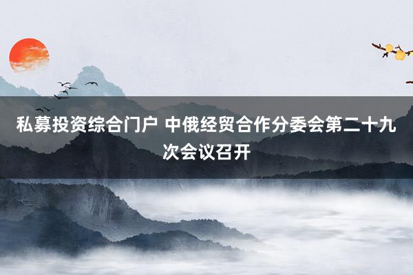 私募投资综合门户 中俄经贸合作分委会第二十九次会议召开