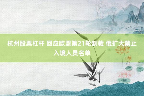 杭州股票杠杆 回应欧盟第21轮制裁 俄扩大禁止入境人员名单