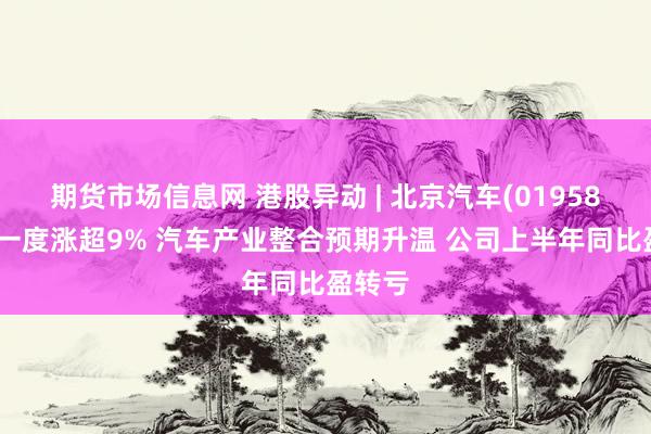 期货市场信息网 港股异动 | 北京汽车(01958)今早一度涨超9% 汽车产业整合预期升温 公司上半年同比盈转亏