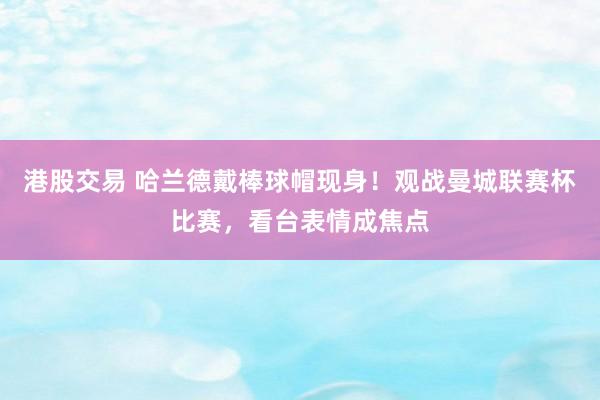港股交易 哈兰德戴棒球帽现身！观战曼城联赛杯比赛，看台表情成焦点