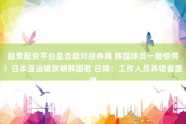 股票配资平台是否能对接券商 韩国球员一脸惊愕！日本亚运错放朝鲜国歌 日媒：工作人员弄错音源