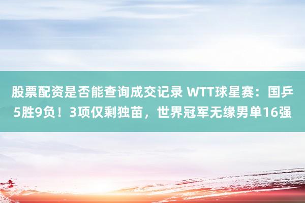 股票配资是否能查询成交记录 WTT球星赛：国乒5胜9负！3项仅剩独苗，世界冠军无缘男单16强