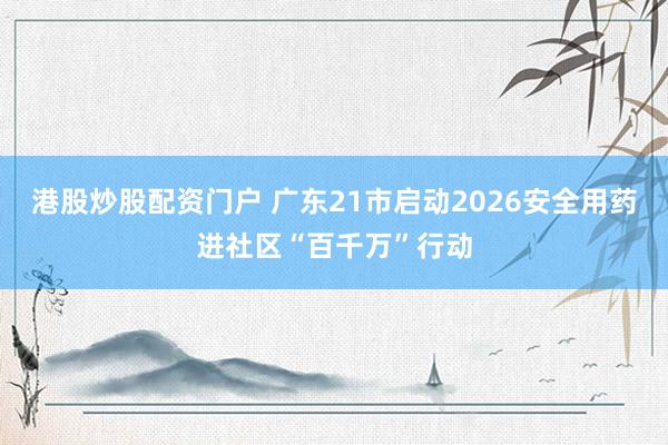 港股炒股配资门户 广东21市启动2026安全用药进社区“百千万”行动