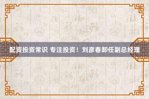 配资投资常识 专注投资！刘彦春卸任副总经理