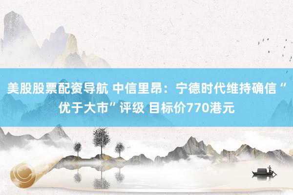 美股股票配资导航 中信里昂：宁德时代维持确信“优于大市”评级 目标价770港元