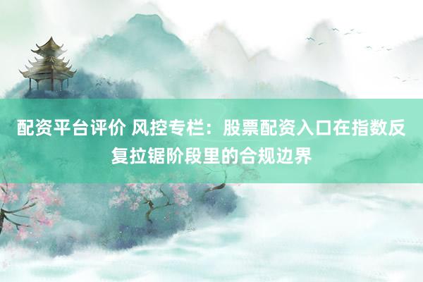 配资平台评价 风控专栏：股票配资入口在指数反复拉锯阶段里的合规边界