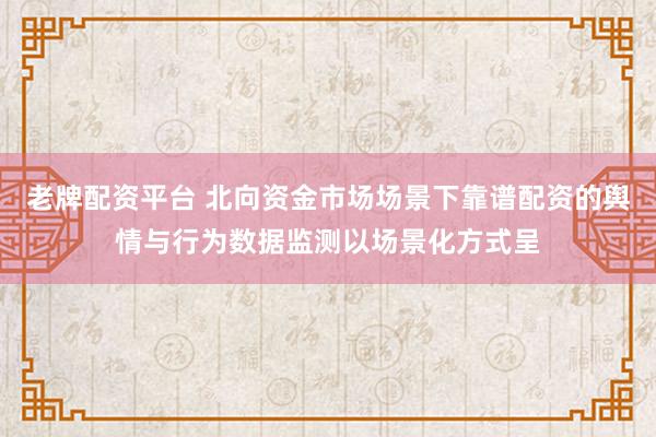 老牌配资平台 北向资金市场场景下靠谱配资的舆情与行为数据监测以场景化方式呈