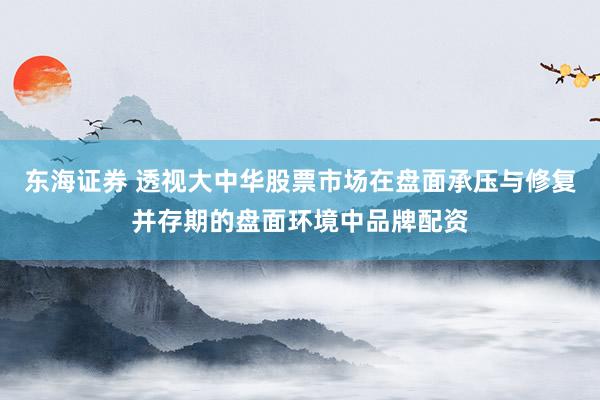 东海证券 透视大中华股票市场在盘面承压与修复并存期的盘面环境中品牌配资