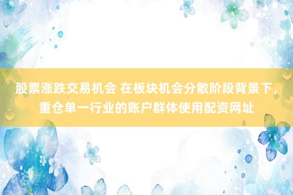 股票涨跌交易机会 在板块机会分散阶段背景下，重仓单一行业的账户群体使用配资网址