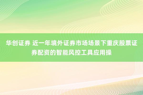 华创证券 近一年境外证券市场场景下重庆股票证券配资的智能风控工具应用操