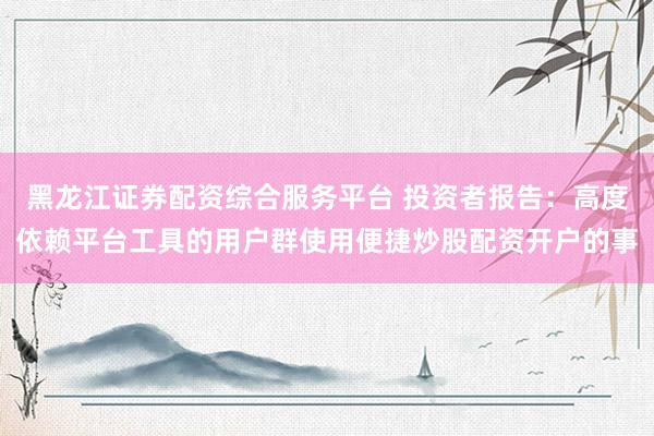 黑龙江证券配资综合服务平台 投资者报告：高度依赖平台工具的用户群使用便捷炒股配资开户的事