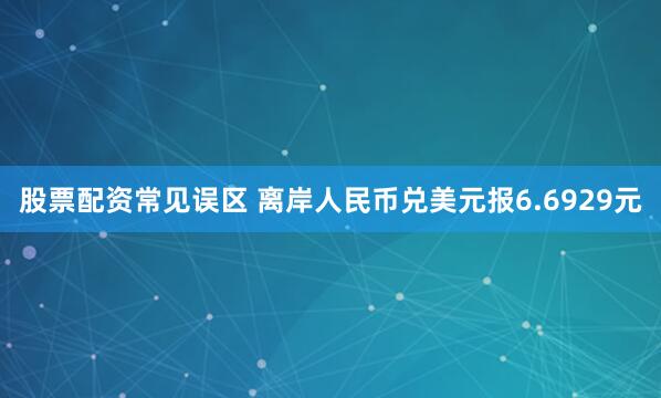 股票配资常见误区 离岸人民币兑美元报6.6929元