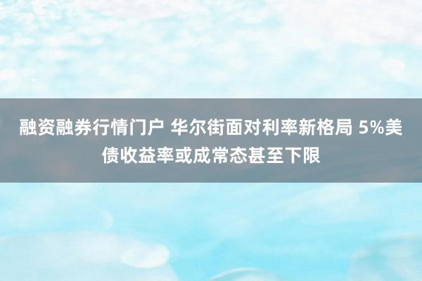 融资融券行情门户 华尔街面对利率新格局 5%美债收益率或成常态甚至下限