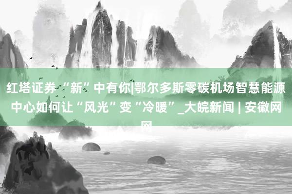 红塔证券 “新”中有你|鄂尔多斯零碳机场智慧能源中心如何让“风光”变“冷暖”_大皖新闻 | 安徽网