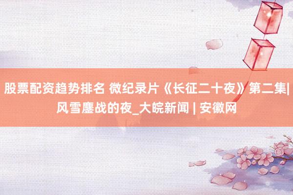 股票配资趋势排名 微纪录片《长征二十夜》第二集|风雪鏖战的夜_大皖新闻 | 安徽网