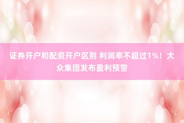 证券开户和配资开户区别 利润率不超过1%！大众集团发布盈利预警