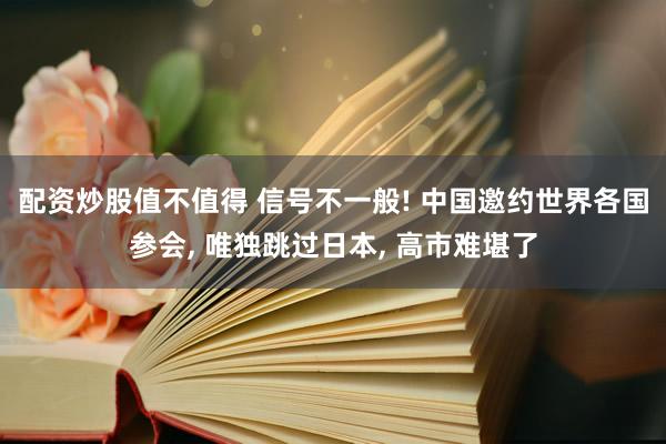 配资炒股值不值得 信号不一般! 中国邀约世界各国参会, 唯独跳过日本, 高市难堪了