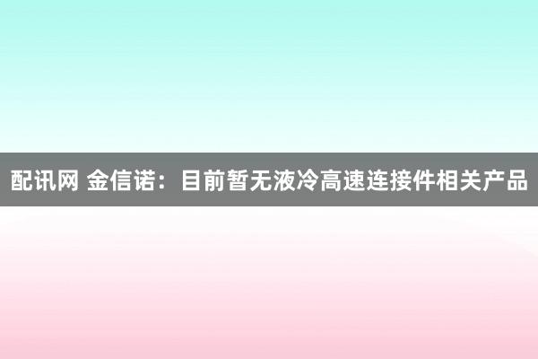 配讯网 金信诺：目前暂无液冷高速连接件相关产品