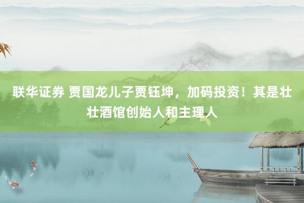 联华证券 贾国龙儿子贾钰坤，加码投资！其是壮壮酒馆创始人和主理人